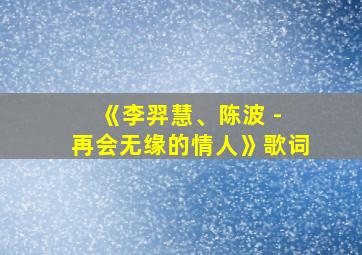 《李羿慧、陈波 - 再会无缘的情人》歌词